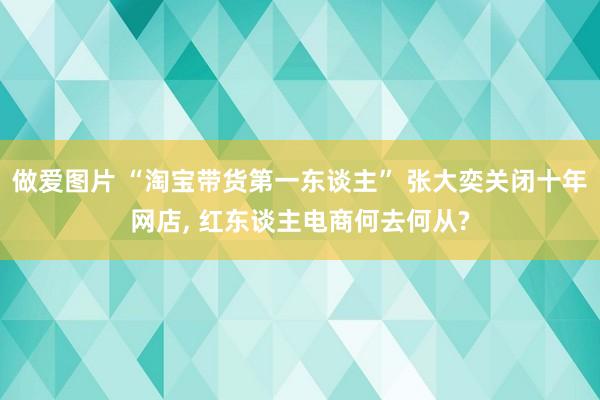 做爱图片 “淘宝带货第一东谈主” 张大奕关闭十年网店, 红东谈主电商何去何从?