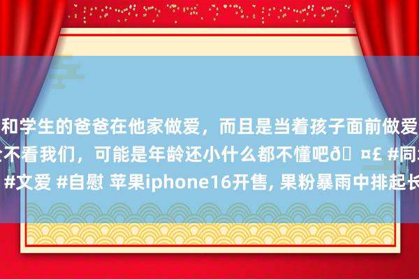 和学生的爸爸在他家做爱，而且是当着孩子面前做爱，太刺激了，孩子完全不看我们，可能是年龄还小什么都不懂吧🤣 #同城 #文爱 #自慰 苹果iphone16开售, 果粉暴雨中排起长队, 罗永浩一语点出真相