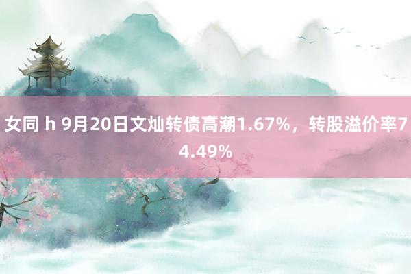 女同 h 9月20日文灿转债高潮1.67%，转股溢价率74.49%