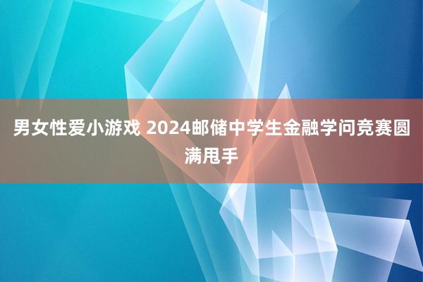 男女性爱小游戏 2024邮储中学生金融学问竞赛圆满甩手