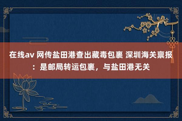 在线av 网传盐田港查出藏毒包裹 深圳海关禀报：是邮局转运包裹，与盐田港无关