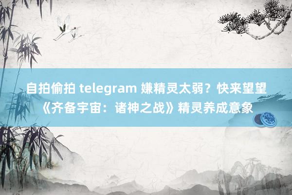 自拍偷拍 telegram 嫌精灵太弱？快来望望《齐备宇宙：诸神之战》精灵养成意象