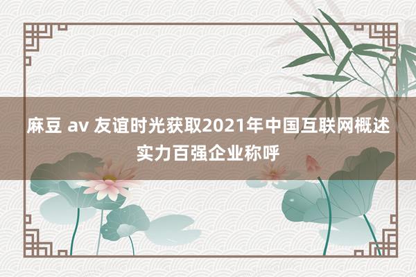 麻豆 av 友谊时光获取2021年中国互联网概述实力百强企业称呼