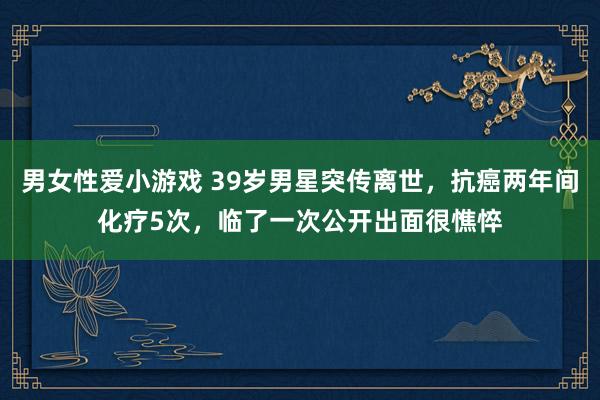 男女性爱小游戏 39岁男星突传离世，抗癌两年间化疗5次，临了一次公开出面很憔悴