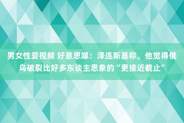 男女性爱视频 好意思媒：泽连斯基称，他觉得俄乌破裂比好多东谈主思象的“更接近截止”