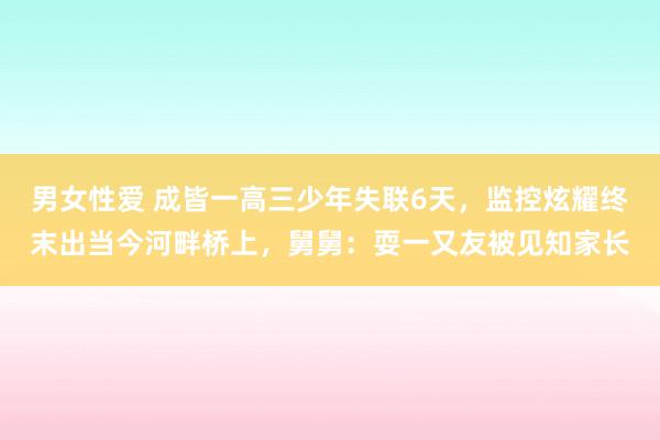 男女性爱 成皆一高三少年失联6天，监控炫耀终末出当今河畔桥上，舅舅：耍一又友被见知家长