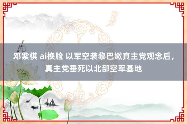 邓紫棋 ai换脸 以军空袭黎巴嫩真主党观念后，真主党垂死以北部空军基地