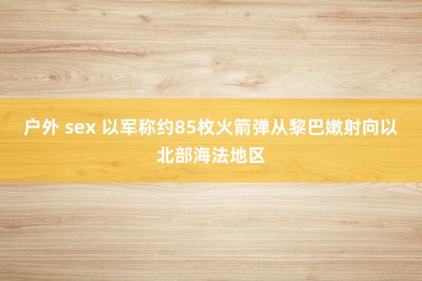 户外 sex 以军称约85枚火箭弹从黎巴嫩射向以北部海法地区