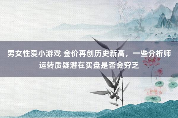 男女性爱小游戏 金价再创历史新高，一些分析师运转质疑潜在买盘是否会穷乏