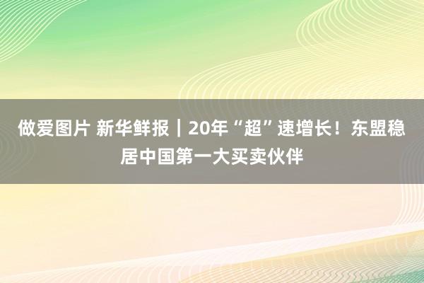 做爱图片 新华鲜报｜20年“超”速增长！东盟稳居中国第一大买卖伙伴