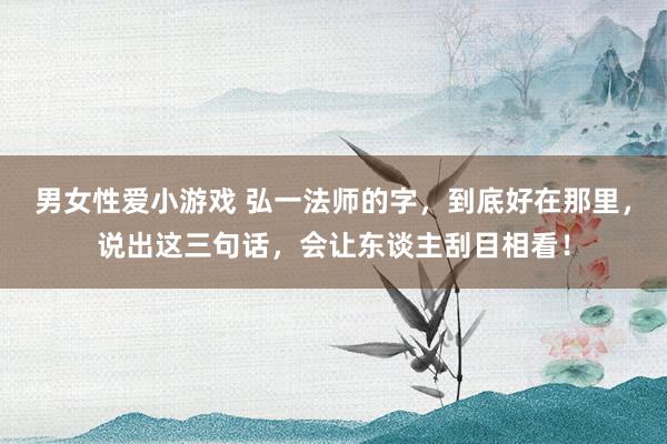 男女性爱小游戏 弘一法师的字，到底好在那里，说出这三句话，会让东谈主刮目相看！