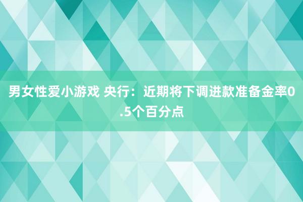 男女性爱小游戏 央行：近期将下调进款准备金率0.5个百分点