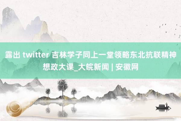 露出 twitter 吉林学子同上一堂领略东北抗联精神想政大课_大皖新闻 | 安徽网