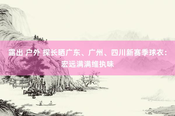 露出 户外 探长晒广东、广州、四川新赛季球衣：宏远满满维执味