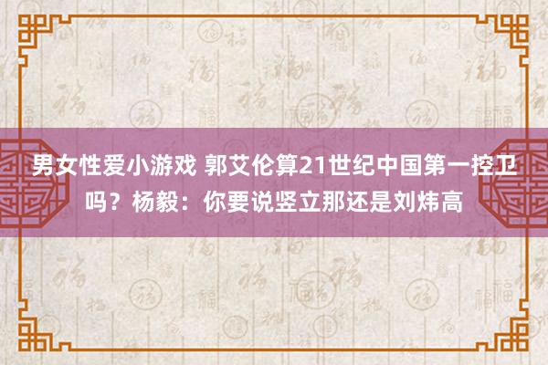 男女性爱小游戏 郭艾伦算21世纪中国第一控卫吗？杨毅：你要说竖立那还是刘炜高