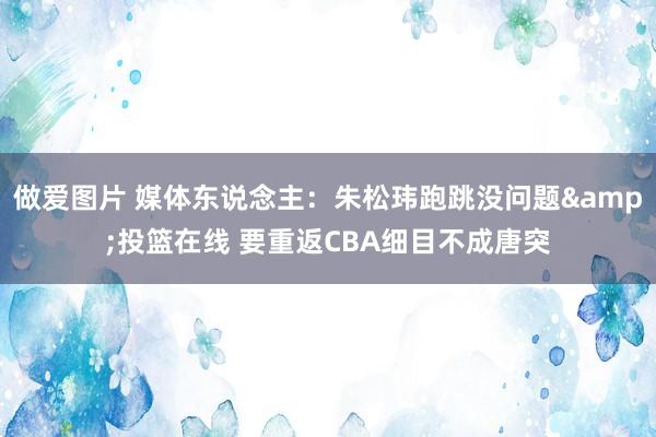 做爱图片 媒体东说念主：朱松玮跑跳没问题&投篮在线 要重返CBA细目不成唐突