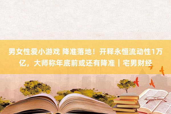 男女性爱小游戏 降准落地！开释永恒流动性1万亿，大师称年底前或还有降准｜宅男财经