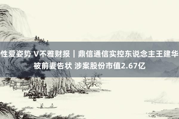 性爱姿势 V不雅财报｜鼎信通信实控东说念主王建华被前妻告状 涉案股份市值2.67亿