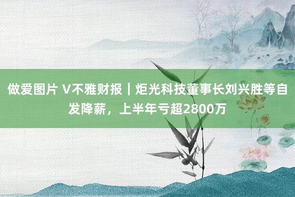 做爱图片 V不雅财报｜炬光科技董事长刘兴胜等自发降薪，上半年亏超2800万