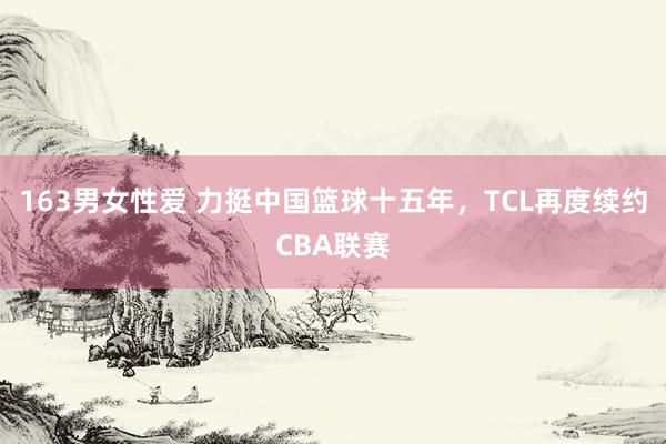 163男女性爱 力挺中国篮球十五年，TCL再度续约CBA联赛