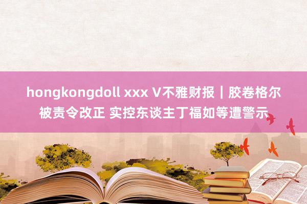 hongkongdoll xxx V不雅财报｜胶卷格尔被责令改正 实控东谈主丁福如等遭警示