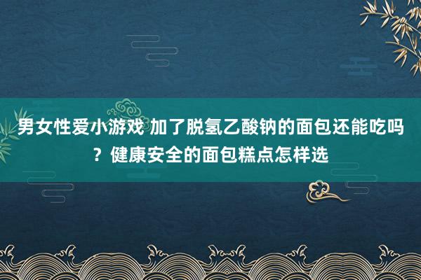 男女性爱小游戏 加了脱氢乙酸钠的面包还能吃吗？健康安全的面包糕点怎样选