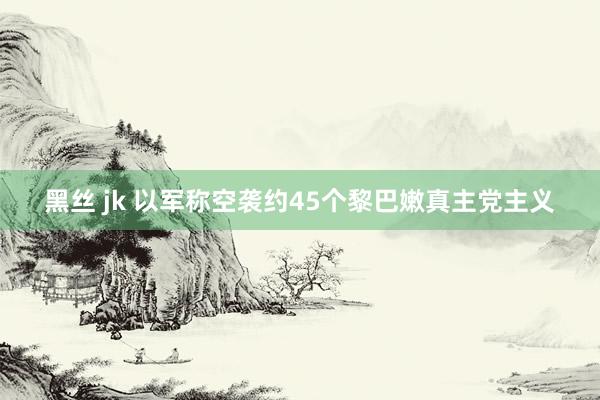 黑丝 jk 以军称空袭约45个黎巴嫩真主党主义