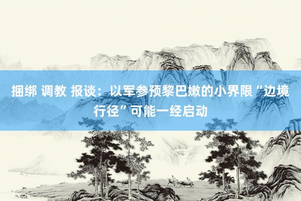 捆绑 调教 报谈：以军参预黎巴嫩的小界限“边境行径”可能一经启动