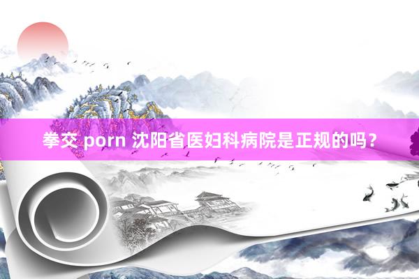 拳交 porn 沈阳省医妇科病院是正规的吗？