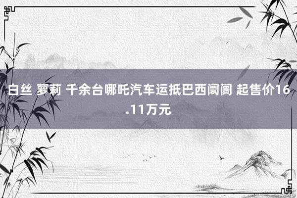 白丝 萝莉 千余台哪吒汽车运抵巴西阛阓 起售价16.11万元