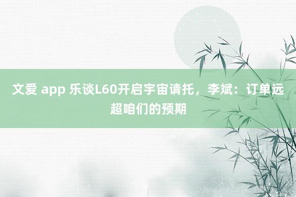 文爱 app 乐谈L60开启宇宙请托，李斌：订单远超咱们的预期