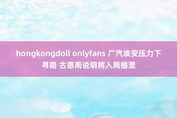 hongkongdoll onlyfans 广汽埃安压力下寻路 古惠南说明将入局插混