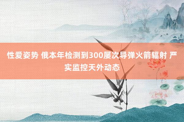 性爱姿势 俄本年检测到300屡次导弹火箭辐射 严实监控天外动态