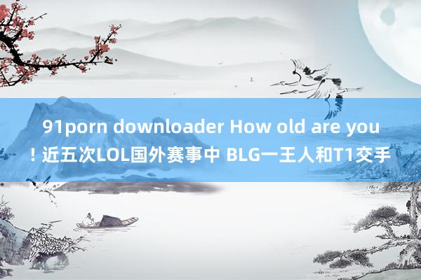 91porn downloader How old are you! 近五次LOL国外赛事中 BLG一王人和T1交手