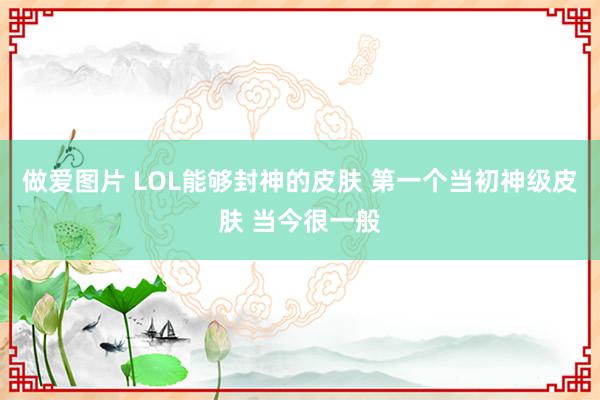 做爱图片 LOL能够封神的皮肤 第一个当初神级皮肤 当今很一般