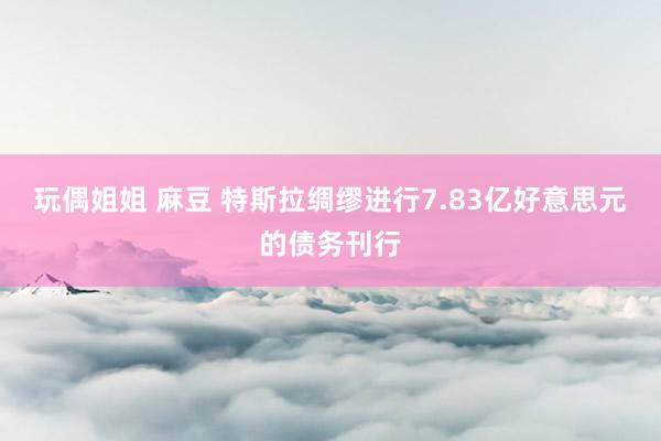 玩偶姐姐 麻豆 特斯拉绸缪进行7.83亿好意思元的债务刊行