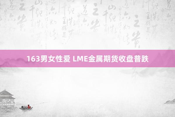 163男女性爱 LME金属期货收盘普跌