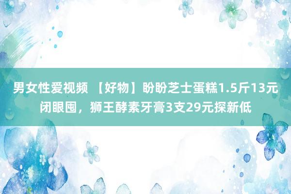 男女性爱视频 【好物】盼盼芝士蛋糕1.5斤13元闭眼囤，狮王酵素牙膏3支29元探新低