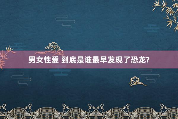 男女性爱 到底是谁最早发现了恐龙?