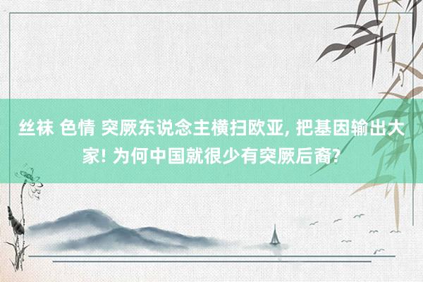 丝袜 色情 突厥东说念主横扫欧亚, 把基因输出大家! 为何中国就很少有突厥后裔?