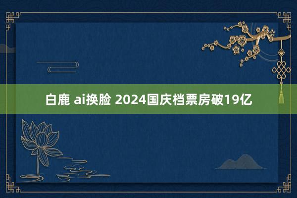 白鹿 ai换脸 2024国庆档票房破19亿