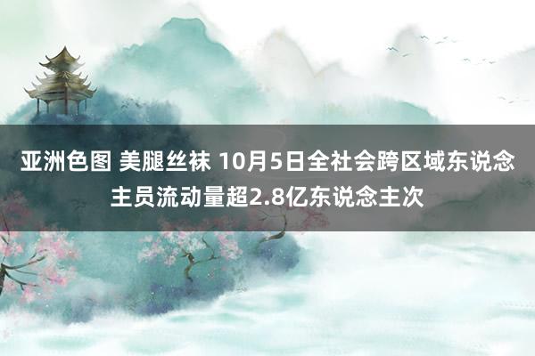 亚洲色图 美腿丝袜 10月5日全社会跨区域东说念主员流动量超2.8亿东说念主次