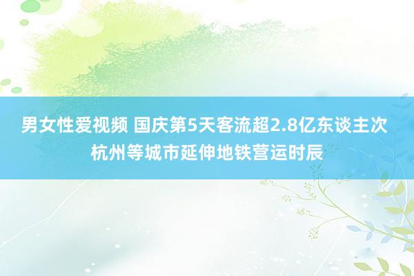 男女性爱视频 国庆第5天客流超2.8亿东谈主次 杭州等城市延伸地铁营运时辰