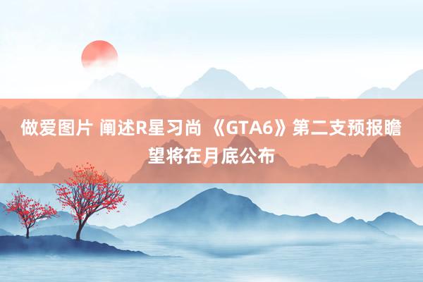 做爱图片 阐述R星习尚 《GTA6》第二支预报瞻望将在月底公布