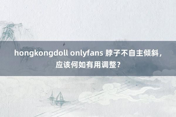 hongkongdoll onlyfans 脖子不自主倾斜，应该何如有用调整？