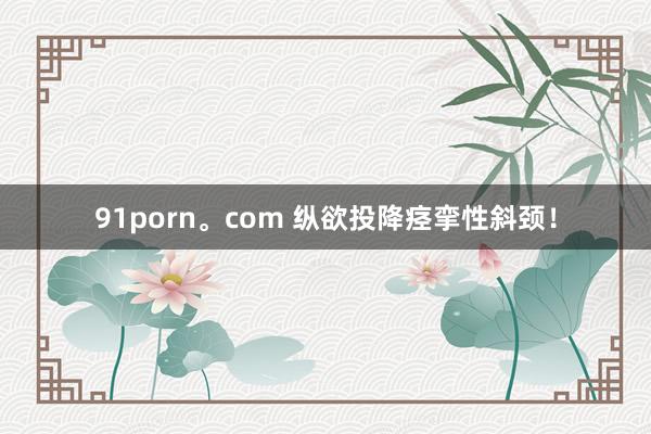 91porn。com 纵欲投降痉挛性斜颈！