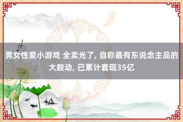 男女性爱小游戏 全卖光了, 自称最有东说念主品的大鼓动, 已累计套现35亿