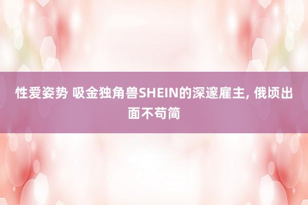 性爱姿势 吸金独角兽SHEIN的深邃雇主, 俄顷出面不苟简