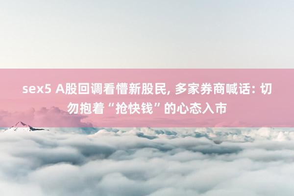 sex5 A股回调看懵新股民, 多家券商喊话: 切勿抱着“抢快钱”的心态入市