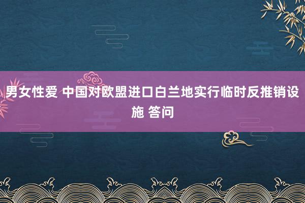 男女性爱 中国对欧盟进口白兰地实行临时反推销设施 答问